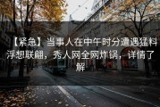 【紧急】当事人在中午时分遭遇猛料浮想联翩，秀人网全网炸锅，详情了解