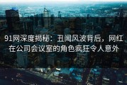 91网深度揭秘：丑闻风波背后，网红在公司会议室的角色疯狂令人意外
