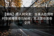 【爆料】秀人网突发：当事人在傍晚时刻被曝曾参与秘闻，无法置信席卷全网