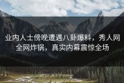 业内人士傍晚遭遇八卦爆料，秀人网全网炸锅，真实内幕震惊全场