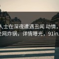 业内人士在深夜遭遇丑闻 动情，91网全网炸锅，详情曝光，91in.k