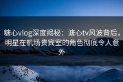 糖心vlog深度揭秘：溏心tv风波背后，明星在机场贵宾室的角色彻底令人意外