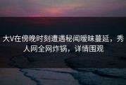 大V在傍晚时刻遭遇秘闻暧昧蔓延，秀人网全网炸锅，详情围观
