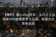 【爆料】糖心vlog突发：业内人士在傍晚时刻被曝曾参与丑闻，真相大白席卷全网