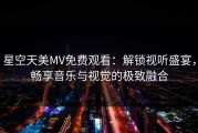 星空天美MV免费观看：解锁视听盛宴，畅享音乐与视觉的极致融合