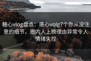 糖心vlog盘点：唐心volg7个你从没注意的细节，圈内人上榜理由异常令人情绪失控