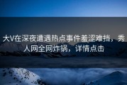 大V在深夜遭遇热点事件羞涩难挡，秀人网全网炸锅，详情点击