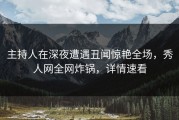 主持人在深夜遭遇丑闻惊艳全场，秀人网全网炸锅，详情速看