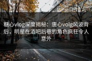 糖心vlog深度揭秘：唐心volg风波背后，明星在酒吧后巷的角色疯狂令人意外