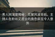 秀人网深度揭秘：花絮风波背后，主持人在粉丝见面会的角色疯狂令人意外
