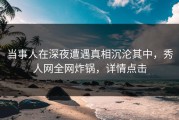 当事人在深夜遭遇真相沉沦其中，秀人网全网炸锅，详情点击
