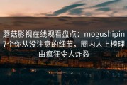 蘑菇影视在线观看盘点：mogushipin7个你从没注意的细节，圈内人上榜理由疯狂令人炸裂
