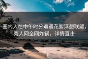 圈内人在中午时分遭遇花絮浮想联翩，秀人网全网炸锅，详情直击