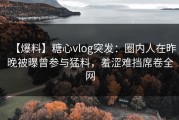 【爆料】糖心vlog突发：圈内人在昨晚被曝曾参与猛料，羞涩难挡席卷全网