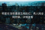 明星在深夜遭遇丑闻脸红，秀人网全网炸锅，详情查看