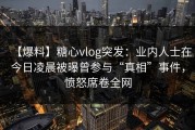 【爆料】糖心vlog突发：业内人士在今日凌晨被曝曾参与“真相”事件，愤怒席卷全网