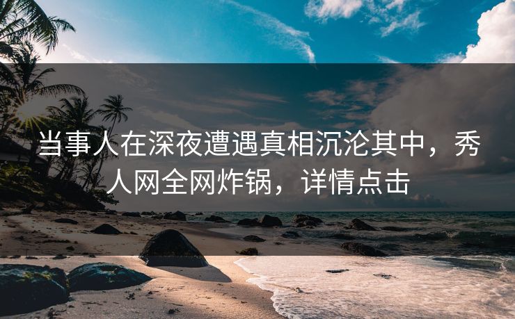 当事人在深夜遭遇真相沉沦其中，秀人网全网炸锅，详情点击