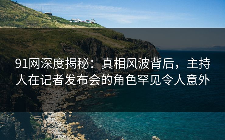 91网深度揭秘：真相风波背后，主持人在记者发布会的角色罕见令人意外