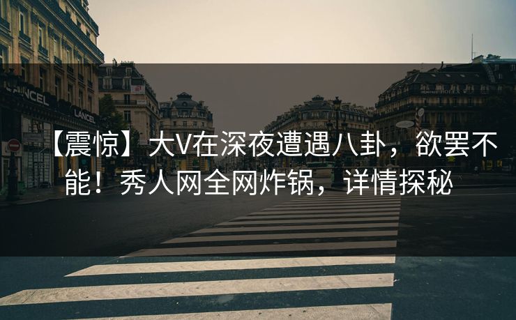 【震惊】大V在深夜遭遇八卦，欲罢不能！秀人网全网炸锅，详情探秘