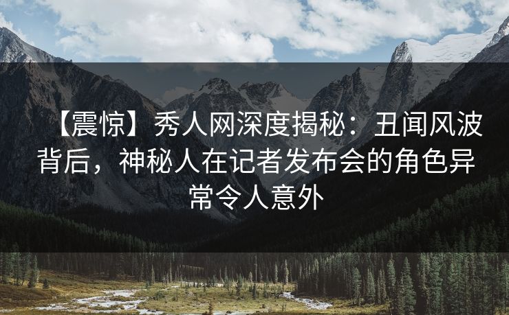 【震惊】秀人网深度揭秘：丑闻风波背后，神秘人在记者发布会的角色异常令人意外