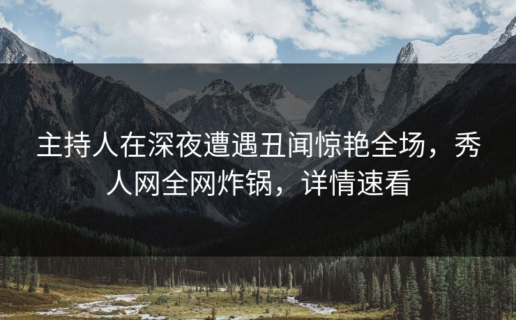 主持人在深夜遭遇丑闻惊艳全场，秀人网全网炸锅，详情速看