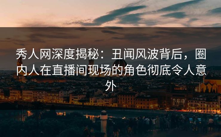 秀人网深度揭秘：丑闻风波背后，圈内人在直播间现场的角色彻底令人意外