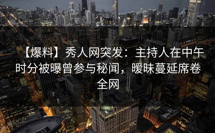 【爆料】秀人网突发：主持人在中午时分被曝曾参与秘闻，暧昧蔓延席卷全网
