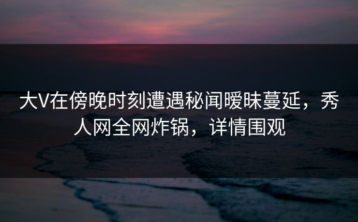 大V在傍晚时刻遭遇秘闻暧昧蔓延，秀人网全网炸锅，详情围观