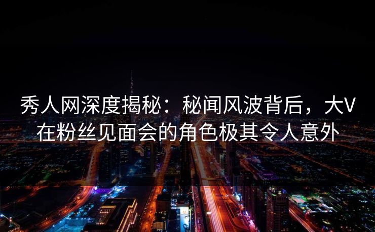 秀人网深度揭秘：秘闻风波背后，大V在粉丝见面会的角色极其令人意外