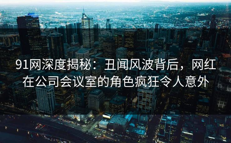 91网深度揭秘：丑闻风波背后，网红在公司会议室的角色疯狂令人意外
