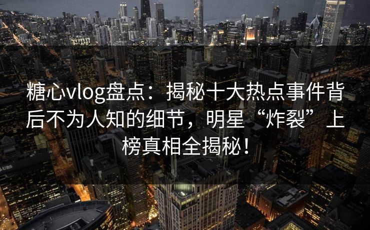 糖心vlog盘点:揭秘十大热点事件背后不为人知的细节,明星“炸裂”上榜真相全揭秘! 糖心vlog盘点:揭秘十大热点事件背后不为人知的细节,明星“炸裂”上榜真相全揭秘!