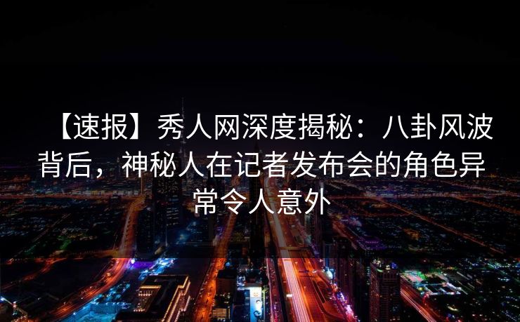 【速报】秀人网深度揭秘：八卦风波背后，神秘人在记者发布会的角色异常令人意外