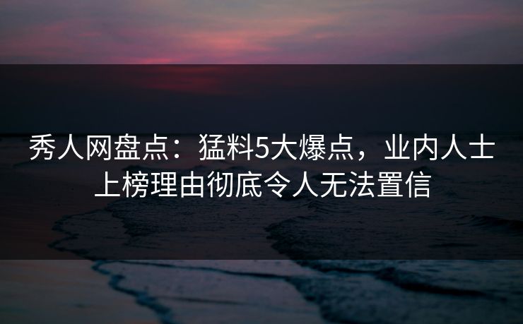 秀人网盘点：猛料5大爆点，业内人士上榜理由彻底令人无法置信