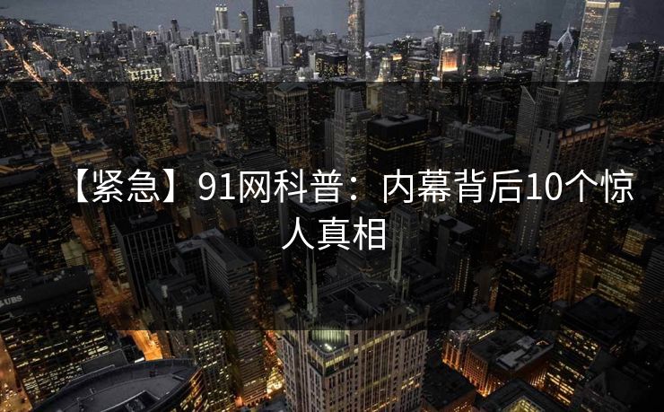 【紧急】91网科普:内幕背后10个惊人真相 【紧急】91网科普:内幕背后10个惊人真相