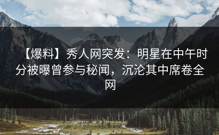 【爆料】秀人网突发：明星在中午时分被曝曾参与秘闻，沉沦其中席卷全网