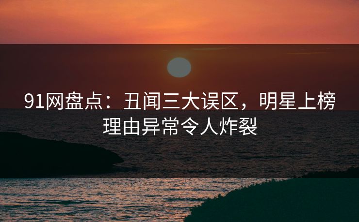 91网盘点：丑闻三大误区，明星上榜理由异常令人炸裂