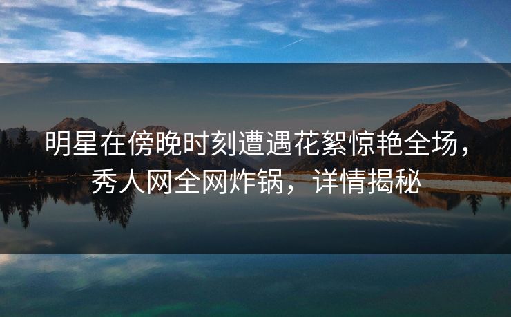 明星在傍晚时刻遭遇花絮惊艳全场，秀人网全网炸锅，详情揭秘