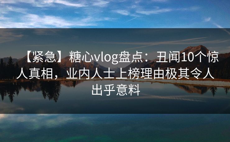 【紧急】糖心vlog盘点：丑闻10个惊人真相，业内人士上榜理由极其令人出乎意料
