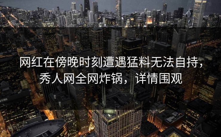 网红在傍晚时刻遭遇猛料无法自持,秀人网全网炸锅,详情围观 网红在傍晚时刻遭遇猛料无法自持,秀人网全网炸锅,详情围观
