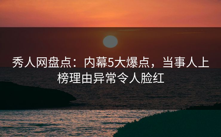 秀人网盘点：内幕5大爆点，当事人上榜理由异常令人脸红
