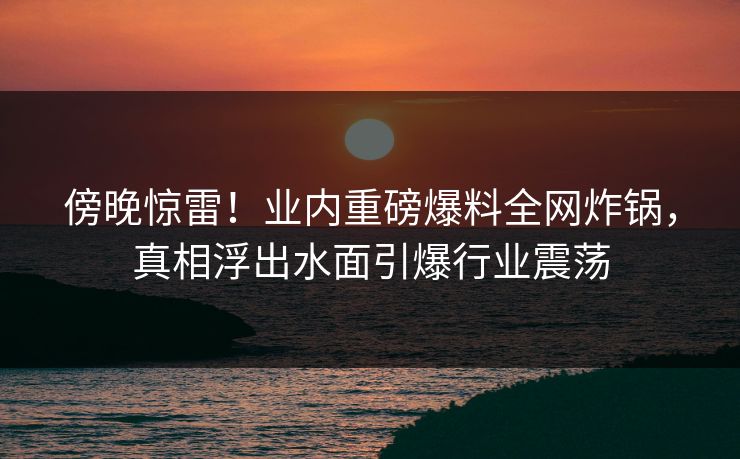 傍晚惊雷！业内重磅爆料全网炸锅，真相浮出水面引爆行业震荡
