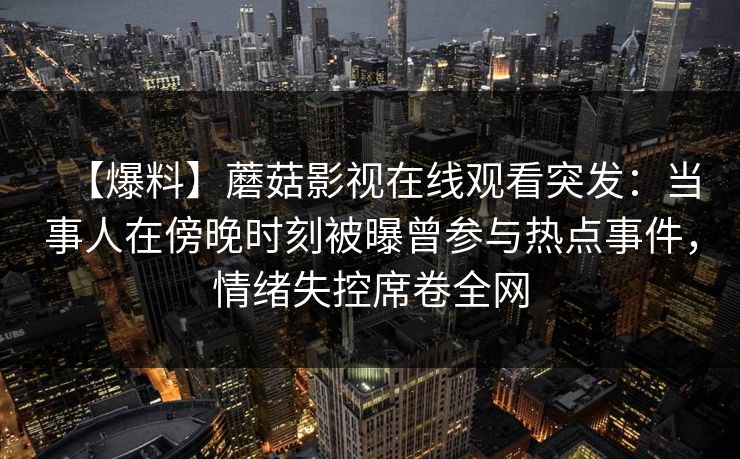 【爆料】蘑菇影视在线观看突发：当事人在傍晚时刻被曝曾参与热点事件，情绪失控席卷全网