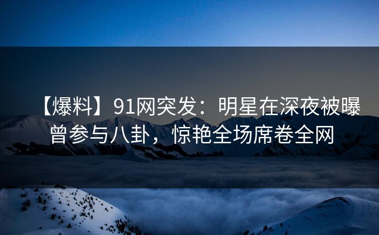 【爆料】91网突发：明星在深夜被曝曾参与八卦，惊艳全场席卷全网