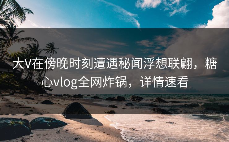 大V在傍晚时刻遭遇秘闻浮想联翩,糖心vlog全网炸锅,详情速看 大V在傍晚时刻遭遇秘闻浮想联翩,糖心vlog全网炸锅,详情速看