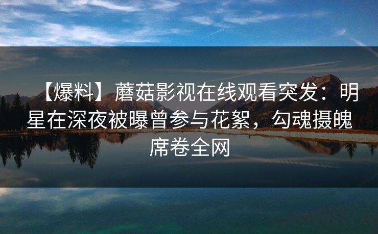 【爆料】蘑菇影视在线观看突发：明星在深夜被曝曾参与花絮，勾魂摄魄席卷全网