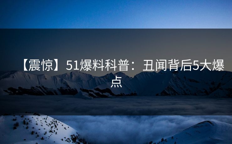 【震惊】51爆料科普：丑闻背后5大爆点