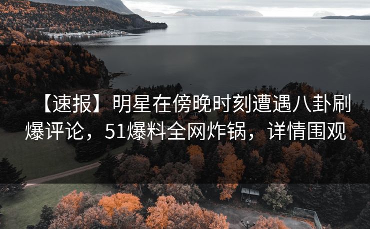 【速报】明星在傍晚时刻遭遇八卦刷爆评论，51爆料全网炸锅，详情围观