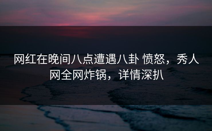 网红在晚间八点遭遇八卦 愤怒,秀人网全网炸锅,详情深扒 网红在晚间八点遭遇八卦 愤怒,秀人网全网炸锅,详情深扒
