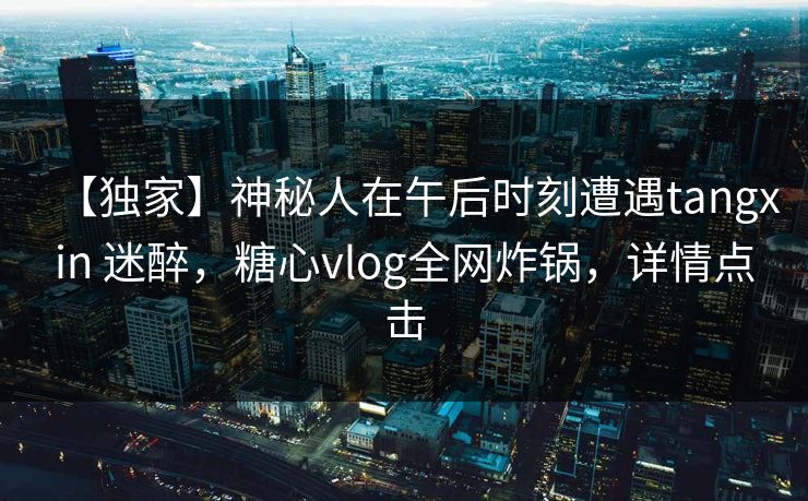 【独家】神秘人在午后时刻遭遇tangxin 迷醉,糖心vlog全网炸锅,详情点击 【独家】神秘人在午后时刻遭遇tangxin 迷醉,糖心vlog全网炸锅,详情点击