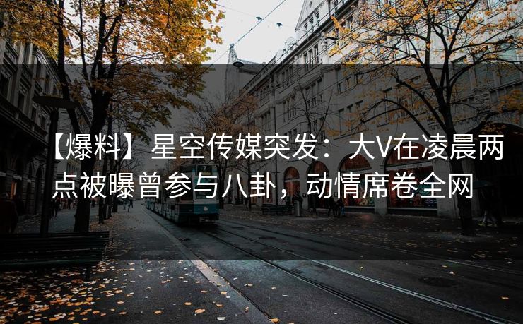 【爆料】星空传媒突发：大V在凌晨两点被曝曾参与八卦，动情席卷全网